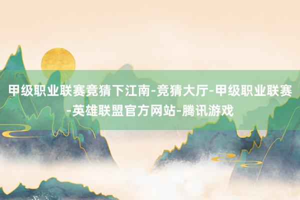 甲级职业联赛竞猜下江南-竞猜大厅-甲级职业联赛-英雄联盟官方网站-腾讯游戏