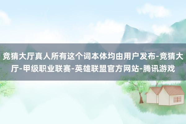 竞猜大厅真人所有这个词本体均由用户发布-竞猜大厅-甲级职业联赛-英雄联盟官方网站-腾讯游戏