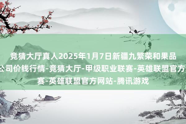 竞猜大厅真人2025年1月7日新疆九繁荣和果品蓄意贬责有限公司价钱行情-竞猜大厅-甲级职业联赛-英雄联盟官方网站-腾讯游戏
