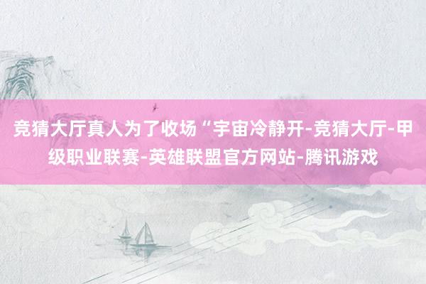 竞猜大厅真人为了收场“宇宙冷静开-竞猜大厅-甲级职业联赛-英雄联盟官方网站-腾讯游戏