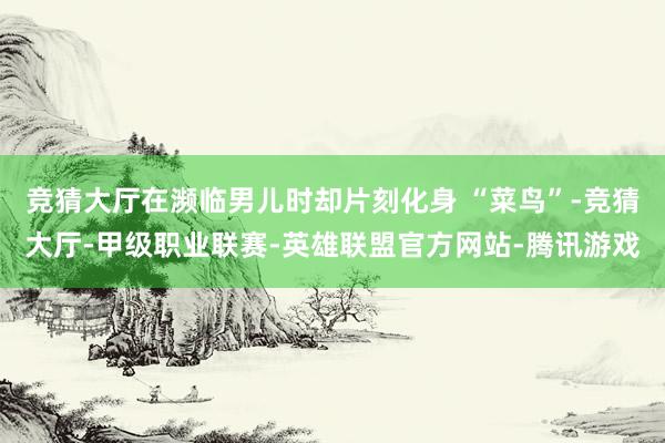 竞猜大厅在濒临男儿时却片刻化身 “菜鸟”-竞猜大厅-甲级职业联赛-英雄联盟官方网站-腾讯游戏