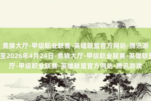 竞猜大厅-甲级职业联赛-英雄联盟官方网站-腾讯游戏董晓坤的原定任期至2026年4月24日-竞猜大厅-甲级职业联赛-英雄联盟官方网站-腾讯游戏