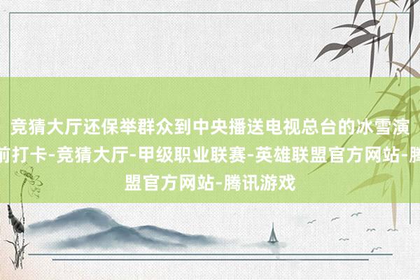 竞猜大厅还保举群众到中央播送电视总台的冰雪演播室门前打卡-竞猜大厅-甲级职业联赛-英雄联盟官方网站-腾讯游戏