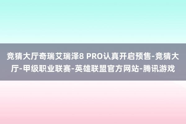 竞猜大厅奇瑞艾瑞泽8 PRO认真开启预售-竞猜大厅-甲级职业联赛-英雄联盟官方网站-腾讯游戏