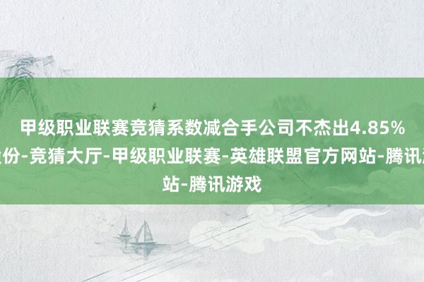 甲级职业联赛竞猜系数减合手公司不杰出4.85%的股份-竞猜大厅-甲级职业联赛-英雄联盟官方网站-腾讯游戏