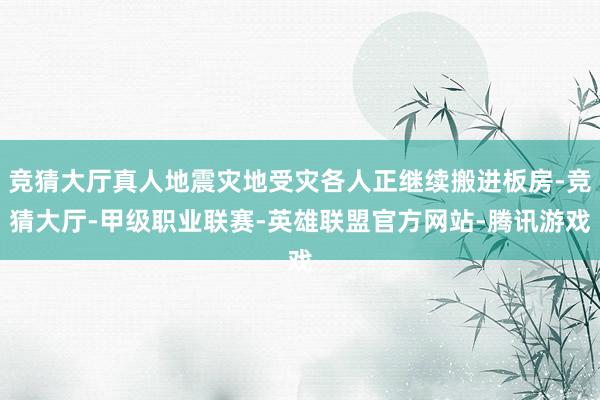 竞猜大厅真人地震灾地受灾各人正继续搬进板房-竞猜大厅-甲级职业联赛-英雄联盟官方网站-腾讯游戏