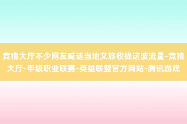 竞猜大厅不少网友喊话当地文旅收拢这波流量-竞猜大厅-甲级职业联赛-英雄联盟官方网站-腾讯游戏