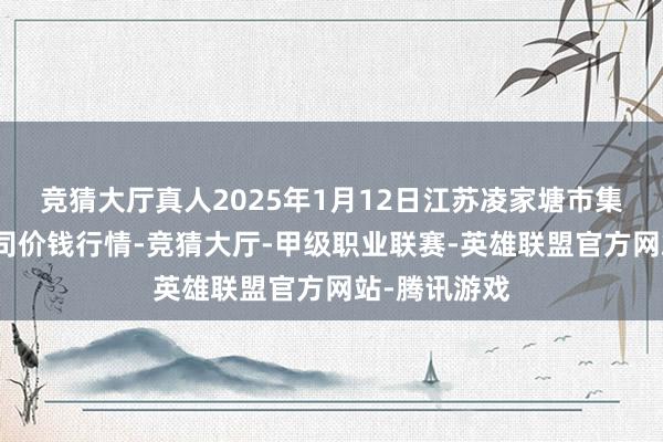 竞猜大厅真人2025年1月12日江苏凌家塘市集发展有限公司价钱行情-竞猜大厅-甲级职业联赛-英雄联盟官方网站-腾讯游戏
