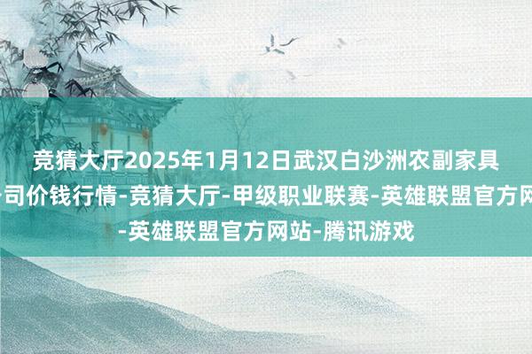 竞猜大厅2025年1月12日武汉白沙洲农副家具大市集有限公司价钱行情-竞猜大厅-甲级职业联赛-英雄联盟官方网站-腾讯游戏