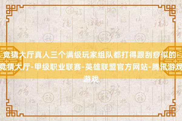 竞猜大厅真人三个满级玩家组队都打得跟刮痧似的-竞猜大厅-甲级职业联赛-英雄联盟官方网站-腾讯游戏