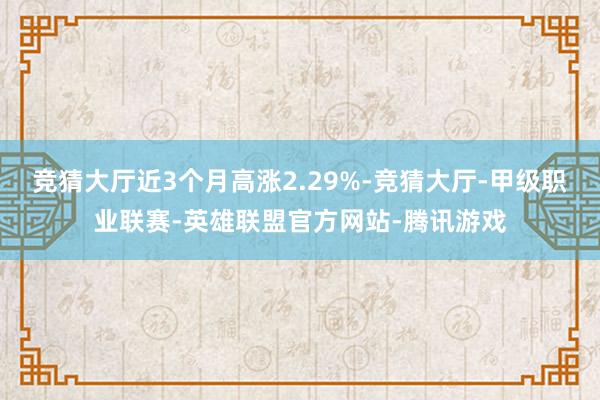 竞猜大厅近3个月高涨2.29%-竞猜大厅-甲级职业联赛-英雄联盟官方网站-腾讯游戏