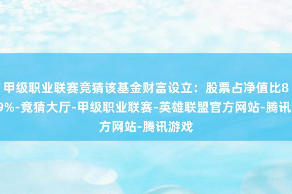 甲级职业联赛竞猜该基金财富设立：股票占净值比88.79%-竞猜大厅-甲级职业联赛-英雄联盟官方网站-腾讯游戏
