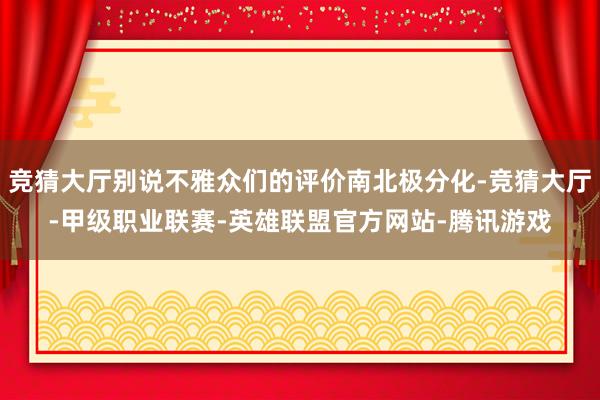 竞猜大厅别说不雅众们的评价南北极分化-竞猜大厅-甲级职业联赛-英雄联盟官方网站-腾讯游戏