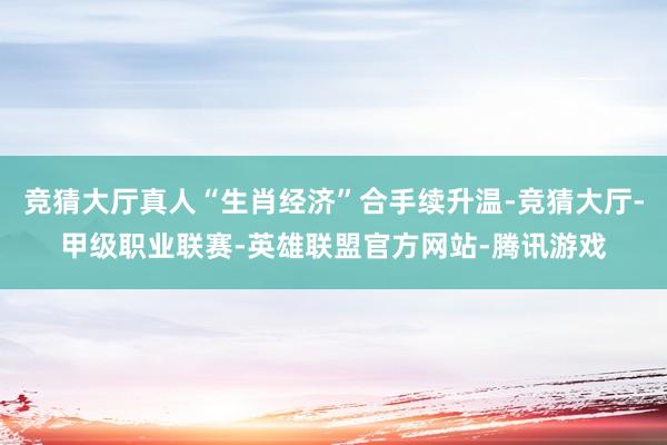 竞猜大厅真人“生肖经济”合手续升温-竞猜大厅-甲级职业联赛-英雄联盟官方网站-腾讯游戏
