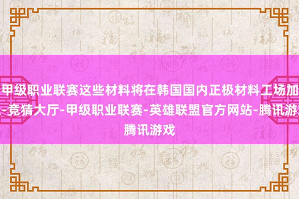 甲级职业联赛这些材料将在韩国国内正极材料工场加工-竞猜大厅-甲级职业联赛-英雄联盟官方网站-腾讯游戏