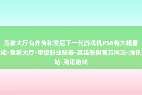 竞猜大厅有外传称索尼下一代游戏机PS6将大幅晋升性能-竞猜大厅-甲级职业联赛-英雄联盟官方网站-腾讯游戏