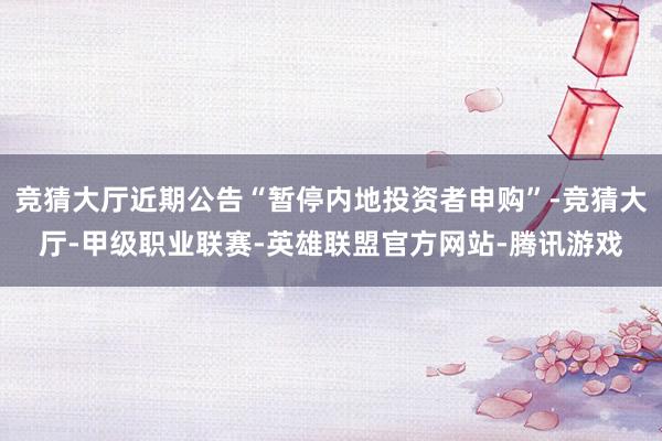 竞猜大厅近期公告“暂停内地投资者申购”-竞猜大厅-甲级职业联赛-英雄联盟官方网站-腾讯游戏