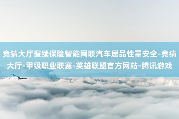 竞猜大厅握续保险智能网联汽车居品性量安全-竞猜大厅-甲级职业联赛-英雄联盟官方网站-腾讯游戏