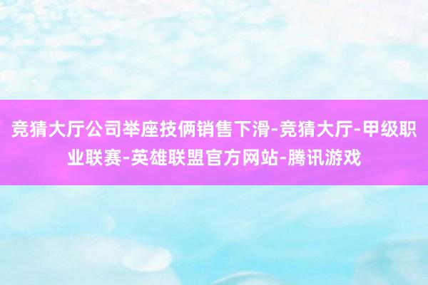竞猜大厅公司举座技俩销售下滑-竞猜大厅-甲级职业联赛-英雄联盟官方网站-腾讯游戏