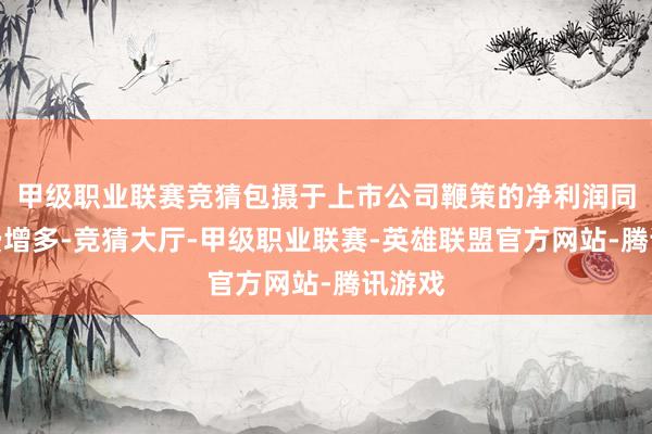 甲级职业联赛竞猜包摄于上市公司鞭策的净利润同比耗费增多-竞猜大厅-甲级职业联赛-英雄联盟官方网站-腾讯游戏