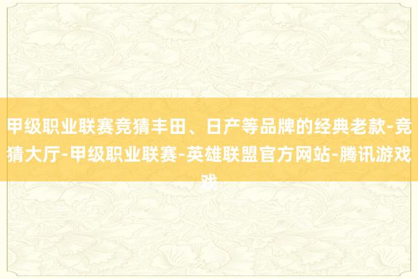 甲级职业联赛竞猜丰田、日产等品牌的经典老款-竞猜大厅-甲级职业联赛-英雄联盟官方网站-腾讯游戏