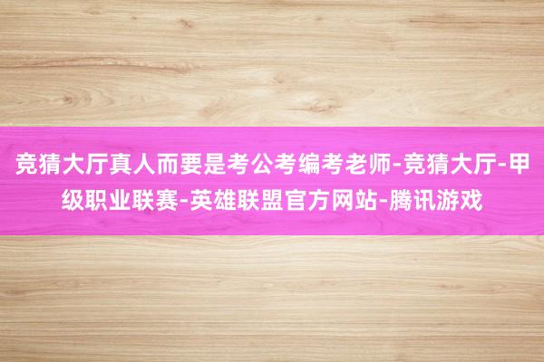 竞猜大厅真人而要是考公考编考老师-竞猜大厅-甲级职业联赛-英雄联盟官方网站-腾讯游戏
