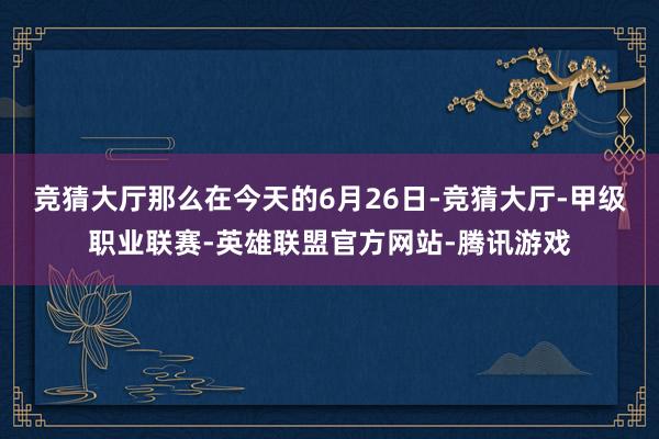 竞猜大厅那么在今天的6月26日-竞猜大厅-甲级职业联赛-英雄联盟官方网站-腾讯游戏