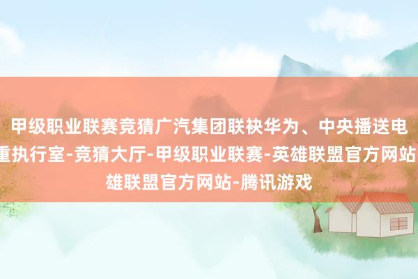 甲级职业联赛竞猜广汽集团联袂华为、中央播送电视总台国重执行室-竞猜大厅-甲级职业联赛-英雄联盟官方网站-腾讯游戏
