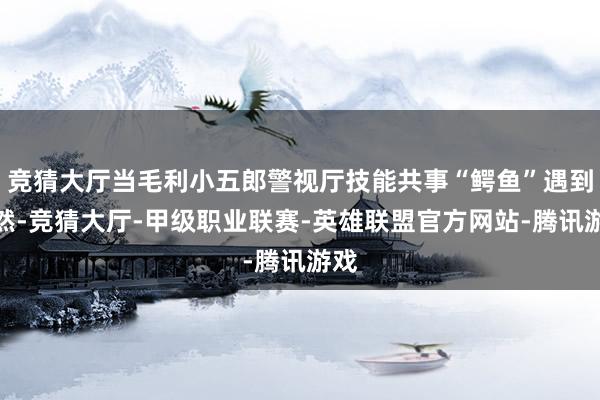 竞猜大厅当毛利小五郎警视厅技能共事“鳄鱼”遇到偶然-竞猜大厅-甲级职业联赛-英雄联盟官方网站-腾讯游戏