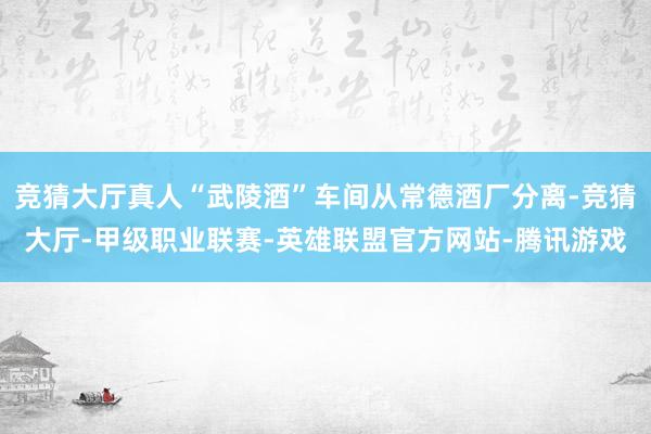 竞猜大厅真人“武陵酒”车间从常德酒厂分离-竞猜大厅-甲级职业联赛-英雄联盟官方网站-腾讯游戏