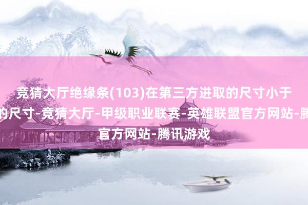 竞猜大厅绝缘条(103)在第三方进取的尺寸小于第一壁的尺寸-竞猜大厅-甲级职业联赛-英雄联盟官方网站-腾讯游戏