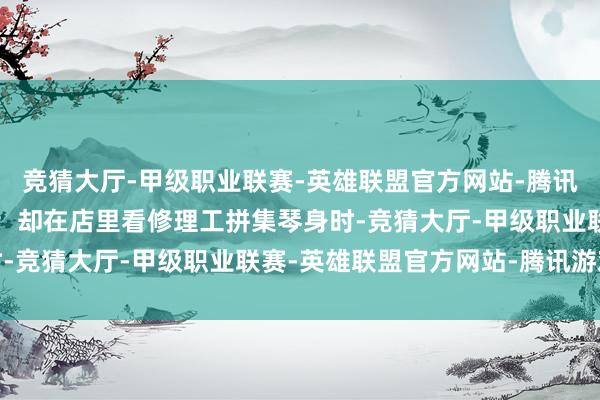 竞猜大厅-甲级职业联赛-英雄联盟官方网站-腾讯游戏自认此生只剩浑噩；却在店里看修理工拼集琴身时-竞猜大厅-甲级职业联赛-英雄联盟官方网站-腾讯游戏