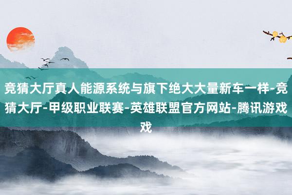 竞猜大厅真人能源系统与旗下绝大大量新车一样-竞猜大厅-甲级职业联赛-英雄联盟官方网站-腾讯游戏