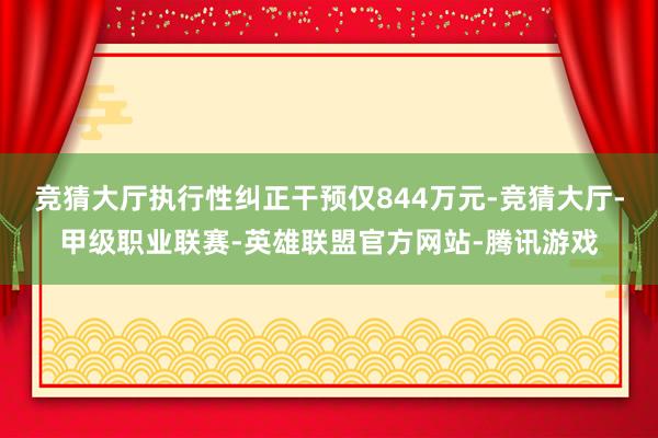 竞猜大厅执行性纠正干预仅844万元-竞猜大厅-甲级职业联赛-英雄联盟官方网站-腾讯游戏