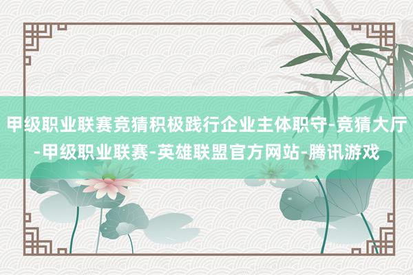 甲级职业联赛竞猜积极践行企业主体职守-竞猜大厅-甲级职业联赛-英雄联盟官方网站-腾讯游戏