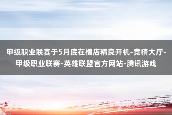 甲级职业联赛于5月底在横店精良开机-竞猜大厅-甲级职业联赛-英雄联盟官方网站-腾讯游戏