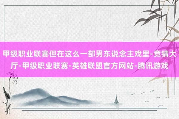 甲级职业联赛但在这么一部男东说念主戏里-竞猜大厅-甲级职业联赛-英雄联盟官方网站-腾讯游戏