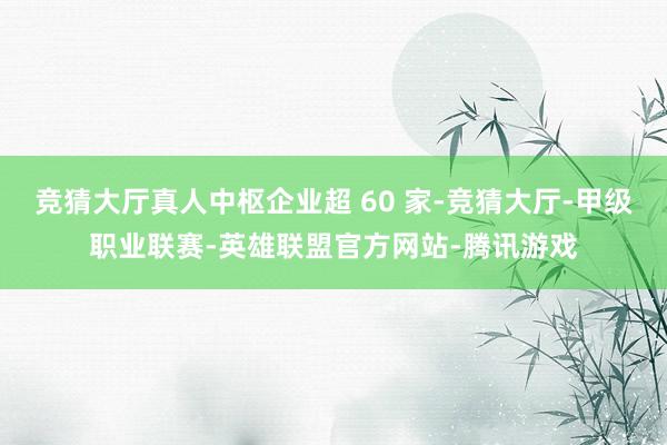 竞猜大厅真人中枢企业超 60 家-竞猜大厅-甲级职业联赛-英雄联盟官方网站-腾讯游戏