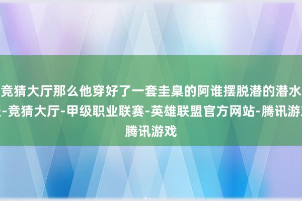 竞猜大厅那么他穿好了一套圭臬的阿谁摆脱潜的潜水服-竞猜大厅-甲级职业联赛-英雄联盟官方网站-腾讯游戏