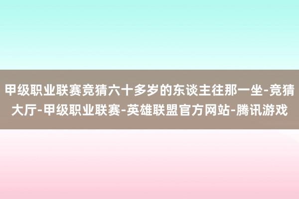 甲级职业联赛竞猜六十多岁的东谈主往那一坐-竞猜大厅-甲级职业联赛-英雄联盟官方网站-腾讯游戏