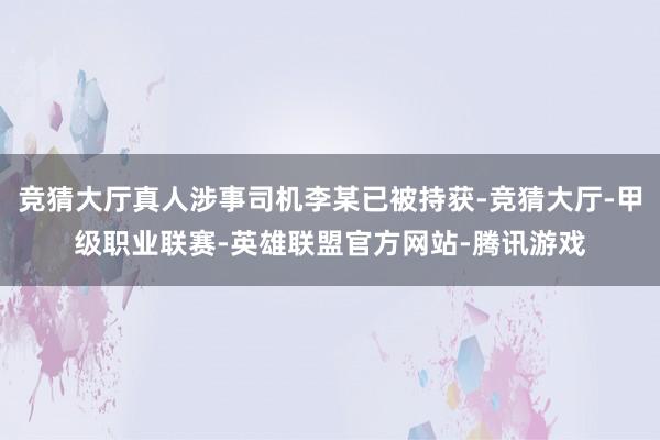 竞猜大厅真人涉事司机李某已被持获-竞猜大厅-甲级职业联赛-英雄联盟官方网站-腾讯游戏