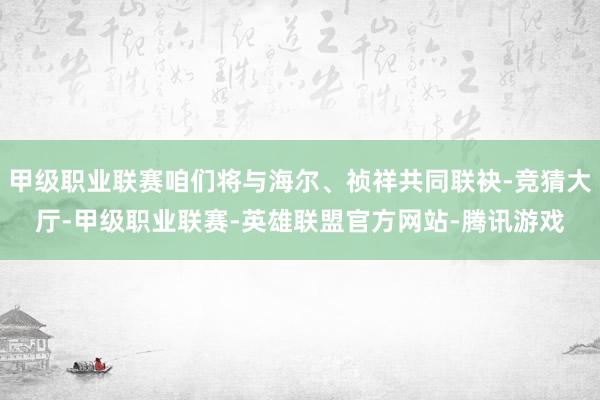 甲级职业联赛咱们将与海尔、祯祥共同联袂-竞猜大厅-甲级职业联赛-英雄联盟官方网站-腾讯游戏