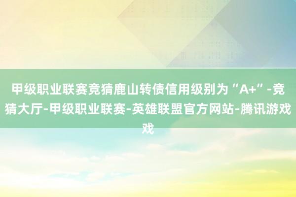 甲级职业联赛竞猜鹿山转债信用级别为“A+”-竞猜大厅-甲级职业联赛-英雄联盟官方网站-腾讯游戏