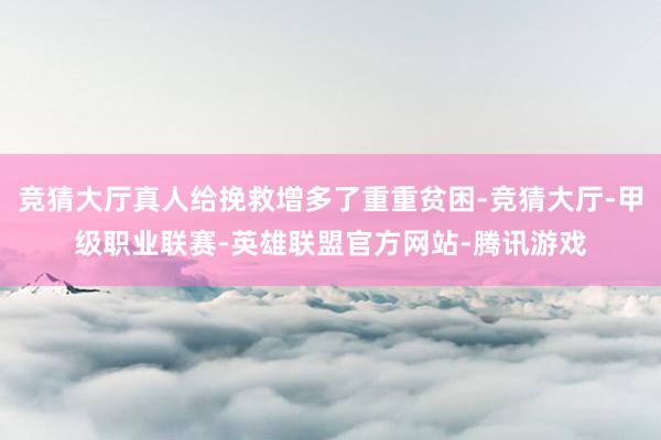 竞猜大厅真人给挽救增多了重重贫困-竞猜大厅-甲级职业联赛-英雄联盟官方网站-腾讯游戏