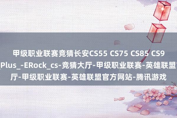 甲级职业联赛竞猜长安CS55 CS75 CS85 CS95 维修手册电路图_Plus_-ERock_cs-竞猜大厅-甲级职业联赛-英雄联盟官方网站-腾讯游戏