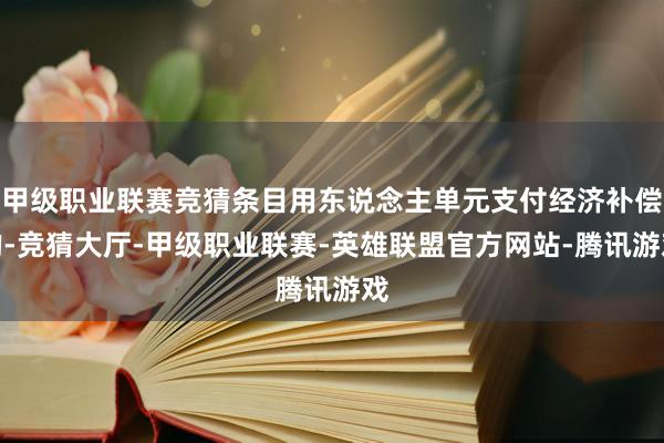 甲级职业联赛竞猜条目用东说念主单元支付经济补偿的-竞猜大厅-甲级职业联赛-英雄联盟官方网站-腾讯游戏