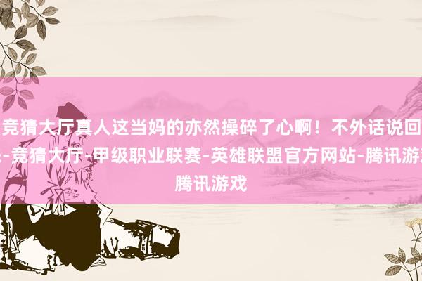 竞猜大厅真人这当妈的亦然操碎了心啊！不外话说回来-竞猜大厅-甲级职业联赛-英雄联盟官方网站-腾讯游戏