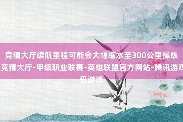 竞猜大厅续航里程可能会大幅缩水至300公里操纵-竞猜大厅-甲级职业联赛-英雄联盟官方网站-腾讯游戏