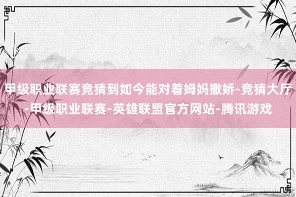 甲级职业联赛竞猜到如今能对着姆妈撒娇-竞猜大厅-甲级职业联赛-英雄联盟官方网站-腾讯游戏