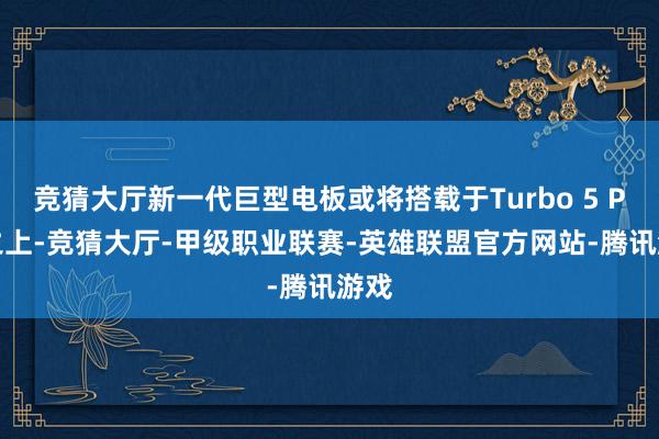竞猜大厅新一代巨型电板或将搭载于Turbo 5 Pro之上-竞猜大厅-甲级职业联赛-英雄联盟官方网站-腾讯游戏